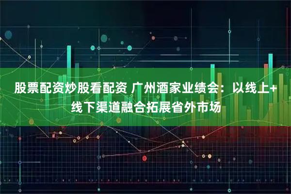 股票配资炒股看配资 广州酒家业绩会：以线上+线下渠道融合拓展省外市场
