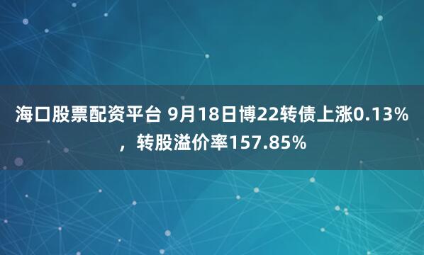海口股票配资平台 9月18日博22转债上涨0.13%，转股溢价率157.85%