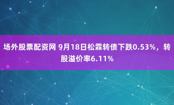 场外股票配资网 9月18日松霖转债下跌0.53%，转股溢价率6.11%