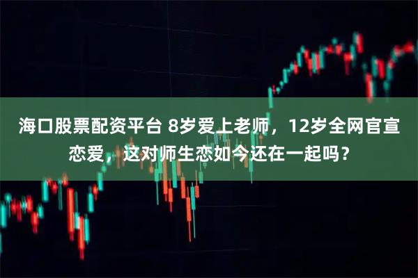 海口股票配资平台 8岁爱上老师，12岁全网官宣恋爱，这对师生恋如今还在一起吗？