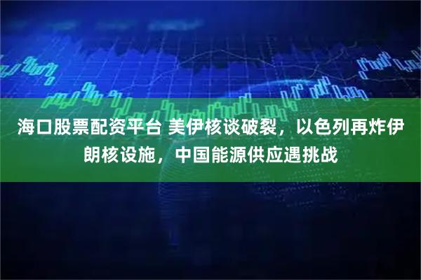 海口股票配资平台 美伊核谈破裂，以色列再炸伊朗核设施，中国能源供应遇挑战