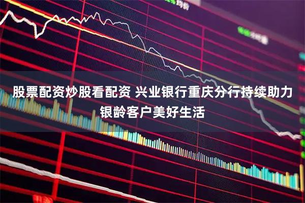 股票配资炒股看配资 兴业银行重庆分行持续助力银龄客户美好生活