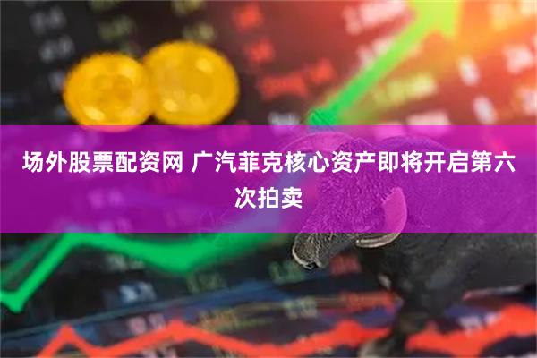 场外股票配资网 广汽菲克核心资产即将开启第六次拍卖