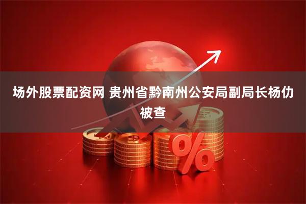 场外股票配资网 贵州省黔南州公安局副局长杨仂被查