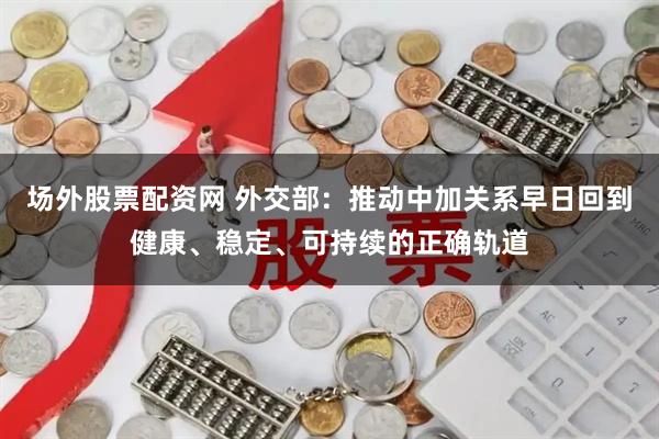 场外股票配资网 外交部：推动中加关系早日回到健康、稳定、可持续的正确轨道