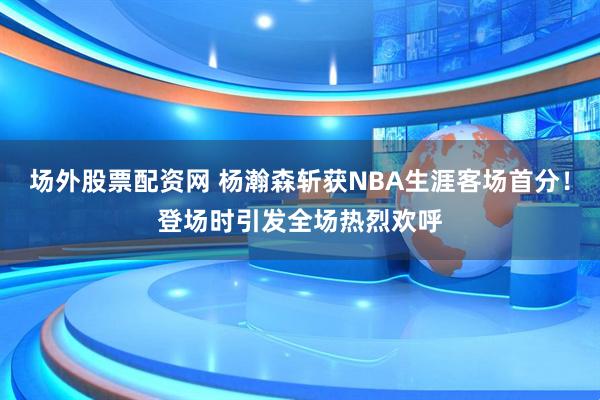 场外股票配资网 杨瀚森斩获NBA生涯客场首分！登场时引发全场热烈欢呼