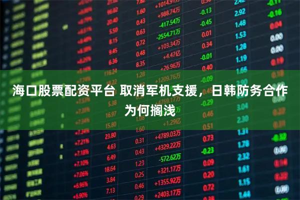 海口股票配资平台 取消军机支援，日韩防务合作为何搁浅