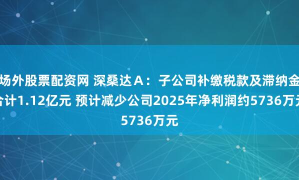 场外股票配资网 深桑达Ａ：子公司补缴税款及滞纳金合计1.12亿元 预计减少公司2025年净利润约5736万元