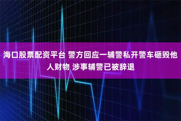 海口股票配资平台 警方回应一辅警私开警车砸毁他人财物 涉事辅警已被辞退