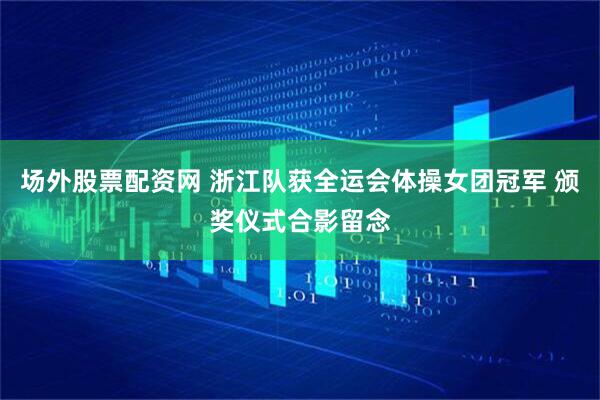 场外股票配资网 浙江队获全运会体操女团冠军 颁奖仪式合影留念