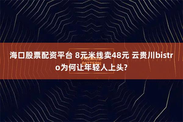 海口股票配资平台 8元米线卖48元 云贵川bistro为何让年轻人上头?
