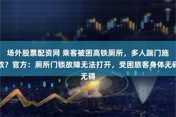 场外股票配资网 乘客被困高铁厕所，多人踹门施救？官方：厕所门锁故障无法打开，受困旅客身体无碍