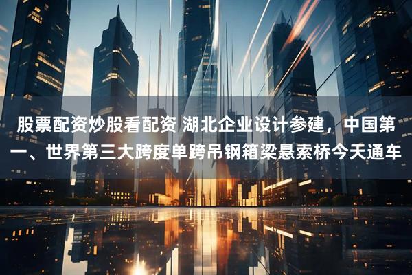 股票配资炒股看配资 湖北企业设计参建，中国第一、世界第三大跨度单跨吊钢箱梁悬索桥今天通车
