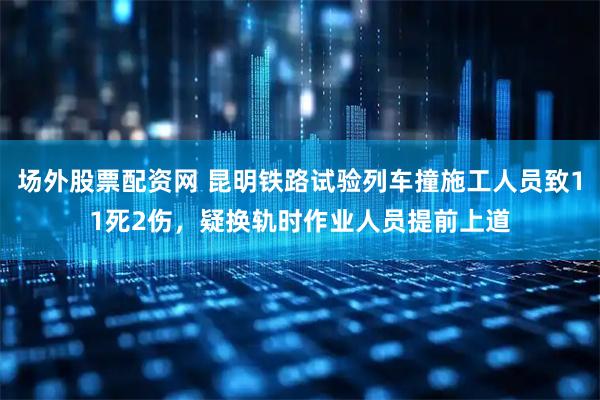 场外股票配资网 昆明铁路试验列车撞施工人员致11死2伤，疑换轨时作业人员提前上道