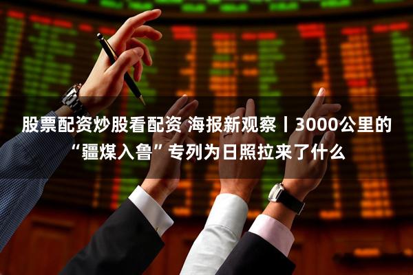 股票配资炒股看配资 海报新观察丨3000公里的“疆煤入鲁”专列为日照拉来了什么