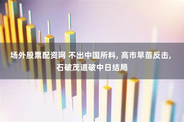 场外股票配资网 不出中国所料, 高市早苗反击, 石破茂道破中日结局