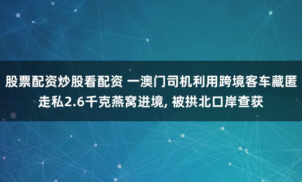 股票配资炒股看配资 一澳门司机利用跨境客车藏匿走私2.6千克燕窝进境, 被拱北口岸查获