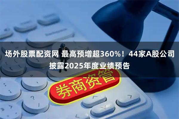 场外股票配资网 最高预增超360%！44家A股公司披露2025年度业绩预告