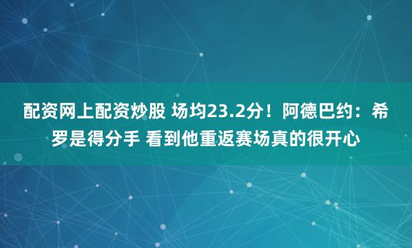 配资网上配资炒股 场均23.2分！阿德巴约：希罗是得分手 看到他重返赛场真的很开心