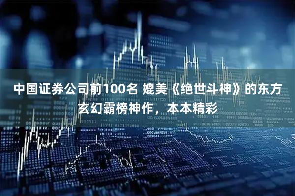 中国证券公司前100名 媲美《绝世斗神》的东方玄幻霸榜神作，本本精彩