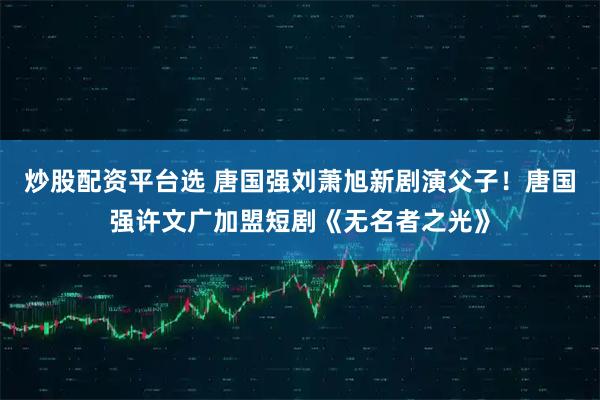 炒股配资平台选 唐国强刘萧旭新剧演父子！唐国强许文广加盟短剧《无名者之光》