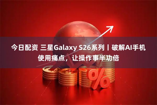 今日配资 三星Galaxy S26系列丨破解AI手机使用痛点，让操作事半功倍