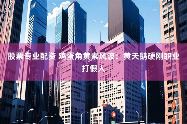 股票专业配资 鸡蛋角黄素风波：黄天鹅硬刚职业打假人