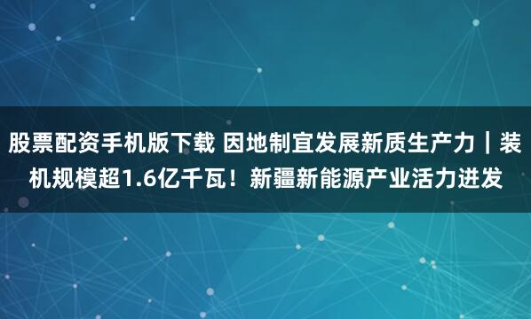 股票配资手机版下载 因地制宜发展新质生产力｜装机规模超1.6亿千瓦！新疆新能源产业活力迸发